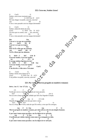 84
222. Cura-me, Senhor Jesus!
G Cm/G G
Senhor, estou nesse momento aqui,
Cm/G G D/F# Em D A/C#
Por tuas chagas vou pedir, cura-me, cura-me!
Am D4 D
E lava o meu passado com teu sangue derramado!
G Cm/G G
Senhor, ainda dói dentro de mim,
Cm/G G D/F# Em D A/C#
Os erros que eu cometi, cura - me, cura-me!
Am D4 D
E lava o meu passado com teu sangue derramado!
Bm Em
Vem ser a voz que me aconselha,
Am Am/G D4 D
Vem ser o ar que eu respiro
Bm Em
Pois Tu És o Pão que me sustenta,
Am Am/G D4 G
Tu És o Deus que me alimenta
G D/F# C D/C G/B D
Cura-me Senhor, Cura-me Senhor
A4 A F7+ D
E enxuga minhas lágrimas de dor!
G D/F# C D/C G/B Em
Cura-me Senhor, Cura-me Senhor
Am D G Cm/G
E me devolve a vida com o Teu amor
G Cm/G G
Senhor, ferido estou diante de Ti
Cm/G G D/F# Em D A/C#
E de joelhos vou pedir, cura-me, cura-me!
223. Por Amor (Morreu pregado no madeiro romano)
Intro.: Am G / Am G7 (2x)
C9 F G C9
Ferido por cravos e espinhos, chagado por meus pecados.
Am7 Em F G4 G
Sou eu com a lança na mão do soldado que feriu Seu Sagrado Coração.
C9 F Am G C9 G/B
Despido diante dos olhos da mãe que tanto o amou.
Am7 Em7 F G
Sou eu o beijo que O traiu, toda dor que Ele sentiu, a cruz que Ele carregou.
Am F G Em Am F G
Morreu pregado no madeiro romano, por mim sofreu a dor de um simples humano.
F C F E
E por amor tomou meus pecados e me fez digno de ter salvação.
Am F G Em Am F G
Crucificado por minha rejeição como uma rosa esmagada no chão.
F C F E
E por amor tomou meus pecados e me fez digno de ter salvação.
A
n
u
n
c
i
a
d
o
r
e
s
d
a
B
o
a
N
o
v
a
 