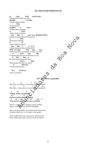 86
226. Misericórdia Infinita do Pai
D Gm6 D7(9) Gm7M Gm6
Olha para tua história, tua vida
D(add9) A/C# Bm
Por que ainda te prende
F#m
Ao que passou?
G(add9) G D/F#
Se tantos hinos cantamos
G D/F#
Tantos salmos recitamos
Em Bm G Em A4 A D(add9)/F# D/F#
Falando da misericórdia infinita do Pai
G D/F#
tantos hinos cantamos
G D
Tantos salmos recitamos
Em Bm C G A4 A
Falando da misericórdia infinita do Pai
D7M A/C# Bm F#m Bm F#m
Saibas, que todo o teu pecado, em toda a tua vida
G D/F# Em Bm
É uma pequena gota que se derramou no mar
G Em Bm A
Da misericórdia infinita de Deus
F#m G F#m
Quem poderá dizer que ela existiu?
G D/F# Em
Foi uma pequena gota...
G/A D7(9) G/A
O mar a consumiu
227. Meu Deus, eu pecador
C G C G7 Am
Meu Deus, eu pecador, a vossos pés venho arrependido
C G C G7 Am
Meu Deus, o vosso amor, a fé em vós daí compadecido.
C C7 F
Perdoai, Senhor, por piedade
G7 C Am
Perdoai a minha maldade, Senhor.
C G Dm C G7 Am C
Antes morrer, antes morrer, que vos ofender
Deixei a vossa Lei e me entreguei a tanta maldade
Deixei a vossa Lei e me afastei da felicidade.
Que eu possa já mudar e me emendar deste meu pecado
Fazei-me converter e só viver para vosso agrado.
Fazei, Senhor Jesus, que vossa cruz do mal me desvie
Fazei, Senhor Jesus, que vossa luz no céu me alumie!
A
n
u
n
c
i
a
d
o
r
e
s
d
a
B
o
a
N
o
v
a
 
