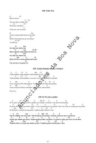 87
228. Todo Teu
G G7
Quero colocar
C F C
Em tuas mãos a minha vida.
G G7
Me deixar remodelar
C
Como um vaso do oleiro.
D Am
O meu coração ponho hoje em teu altar
D C
Minha vida está pronta pra recomeçar
D D7
Ao lado teu
G Em
Ser todo teu, inteiro teu
C Am D D7
Quero ajuntar cada pedaço do meu ser.
G Em
Ser todo teu, inteiro teu
Am C D
Quero de dar os meus pedaços para que
G
Um vaso novo eu possa ser.
229. Tende Piedade de nós, ó Senhor
F C C7 F Bb C7 F
Tende piedade, tende piedade, tende piedade de nós, ó Senhor
C C7 F Bb C7 F
Tende piedade, tende piedade, vosso povo é santo, mas também é pecador
F Bb F Bb F C7 F
Vosso coração de Pai sabe perdoar. Vosso coração de Filho sabe perdoar
F Bb F C7 F
Vosso coração de Deus consolador, sabe perdoar, sabe perdoar.
Ô ô ô ô ô...
230. Só Tu tens o poder
C G7 Am F Dm G C F G
Só Tu tens o poder de converter e perdoar um coração / Somente o Teu amor tem tal poder
C F G C F G C G7 C
De tocar um coração que andou errado / Livrar um pecador do seu pecado / Dar novo rumo ao coração que se perdeu
Am Em G7 C G7 C
Se libertaste o coração de tanta gente / também podes libertar o meu.
C G7 Am F Dm G7 C F G
Não há religião sem conversão / Não há Igreja sem perdão / Só pode confessar que te encontrou
C F G C F G C G7 C
Aquele que admite que pecou / Depois pediu perdão e perdoou / E resolveu voltar pra casa e ser de Deus
Am Em G7 C G7 C
Mudaste tanto o coração que andou errado / Também podes transformar o meu.
A
n
u
n
c
i
a
d
o
r
e
s
d
a
B
o
a
N
o
v
a
 