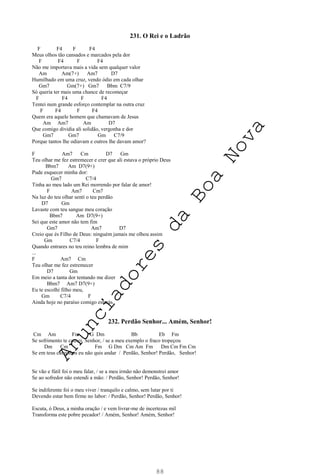 88
231. O Rei e o Ladrão
F F4 F F4
Meus olhos tão cansados e marcados pela dor
F F4 F F4
Não me importava mais a vida sem qualquer valor
Am Am(7+) Am7 D7
Humilhado em uma cruz, vendo ódio em cada olhar
Gm7 Gm(7+) Gm7 Bbm C7/9
Só queria ter mais uma chance de recomeçar
F F4 F F4
Tentei num grande esforço contemplar na outra cruz
F F4 F F4
Quem era aquele homem que chamavam de Jesus
Am Am7 Am D7
Que comigo dividia ali solidão, vergonha e dor
Gm7 Gm7 Gm C7/9
Porque tantos lhe odiavam e outros lhe davam amor?
F Am7 Cm D7 Gm
Teu olhar me fez estremecer e crer que ali estava o próprio Deus
Bbm7 Am D7(9+)
Pude esquecer minha dor:
Gm7 C7/4
Tinha ao meu lado um Rei morrendo por falar de amor!
F Am7 Cm7
Na luz do teu olhar sentí o teu perdão
D7 Gm
Lavaste com teu sangue meu coração
Bbm7 Am D7(9+)
Sei que este amor não tem fim
Gm7 Am7 D7
Creio que és Filho de Deus: ninguém jamais me olhou assim
Gm C7/4 F
Quando entrares no teu reino lembra de mim
...
F Am7 Cm
Teu olhar me fez estremecer
D7 Gm
Em meio a tanta dor tentando me dizer
Bbm7 Am7 D7(9+)
Eu te escolhi filho meu,
Gm C7/4 F
Ainda hoje no paraíso comigo estarás.
232. Perdão Senhor... Amém, Senhor!
Cm Am Fm G Dm Bb Eb Fm
Se sofrimento te causei, Senhor, / se a meu exemplo o fraco tropeçou
Dm Cm Fm G Dm Cm Am Fm Dm Cm Fm Cm
Se em teus caminhos eu não quis andar / Perdão, Senhor! Perdão, Senhor!
Se vão e fútil foi o meu falar, / se a meu irmão não demonstrei amor
Se ao sofredor não estendi a mão: / Perdão, Senhor! Perdão, Senhor!
Se indiferente foi o meu viver / tranquilo e calmo, sem lutar por ti
Devendo estar bem firme no labor: / Perdão, Senhor! Perdão, Senhor!
Escuta, ó Deus, a minha oração / e vem livrar-me de incertezas mil
Transforma este pobre pecador! / Amém, Senhor! Amém, Senhor!
A
n
u
n
c
i
a
d
o
r
e
s
d
a
B
o
a
N
o
v
a
 