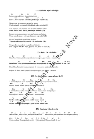 89
233. Pecador, agora é tempo
D Bm D A7
Pecador, agora é tempo de pesar e de temor
Em F#m A7 D
Serve a Deus despreza o mundo, já não sejas pecador (2x)
Neste tempo sacrossanto o pecado faz horror:
Contemplando a cruz de Cristo, já não sejas pecador (2x)
Vais pecando, vais pecando, vais de horror em mais horror
Filho, acorda dessa morte, já não sejas pecador! (2x)
Passam meses, passam anos, sem que busques teu Senhor
Como um dia para o outro, assim morre o pecador! (2x)
Pecador arrependido, pobrezinho pecador
Vem, abraça-te contrito com teu Pai, teu Criador (2x)
Compaixão, misericórdia vos pedimos, Redentor
Pela Virgem, Mãe das dores, perdoai-nos, Deus de amor (2x)
234. Deus Pai e Criador
D D7 G A7 D
Deus Pai e Criador, tende compaixão do vosso povo, que é santo e pecador
G A7 D Bm Em A7 D (D7)
Deus Uno e Trino, pedimos numa só voz, tende piedade de nós, tende piedade de nós! (2x)
Deus Filho, Salvador, tende compaixão do vosso povo, que é santo e pecador
Espírito de Amor, tende compaixão do vosso povo, que é santo e pecador.
235. Perdão Senhor, eu me afastei de Ti
Cm G Cm Fm G Cm
1 - Perdão Senhor, eu me afastei de ti! / Por ter negado ajuda ao necessitado /
Fm Cm G#7 G Cm
Perdão Senhor, perdão, por ter fechado o meu coração.
Cm G Cm Fm G Cm
2 - Perdão Jesus, eu traí o teu amor / Por ser omisso diante das injustiças /
Fm Cm G#7 G Cm
Perdão Jesus, perdão, é muito grande a minha omissão.
Fm Cm Fm G
Perdão Senhor, perdão Jesus, perdão para o mundo /
Cm Fm G Cm G Cm
Perdão para mim, perdão para quem fechou seu coração.
236. Canto de Misericórdia
D A D A G Em A A7 D A D A G A7 D
Misericórdia, misericórdia, misericórdia Senhor! Misericórdia, misericórdia, misericórdia Senhor!
G A D Bm G Em A7 G A D Bm G A7 D
Cristo, piedade! Tende piedade de nós! Cristo, piedade! Tende piedade de nós!
A
n
u
n
c
i
a
d
o
r
e
s
d
a
B
o
a
N
o
v
a
 