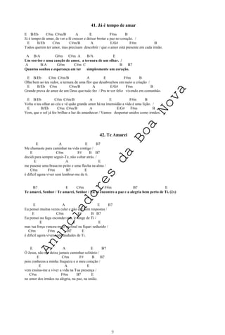 9
41. Já é tempo de amar
E B/Eb C#m C#m/B A E F#m B
Já é tempo de amar, de ver a fé crescer e deixar brotar a paz no coração. /
E B/Eb C#m C#m/B A E/G# F#m B
Todos querem ter amor, mas precisam descobrir / que o amor está presente em cada irmão.
A B/A G#m C#m A B/A E
Um sorriso e uma canção de amor, a ternura de um olhar. /
A B/A G#m C#m C B B7
Quantos sonhos e esperança em ter simplesmente um coração.
E B/Eb C#m C#m/B A E F#m B
Olha bem ao teu redor, a ternura de uma flor que desabrochou em meio a criação /
E B/Eb C#m C#m/B A E/G# F#m B
Grande prova de amor de um Deus que tudo fez / Pra te ver feliz vivendo em comunhão.
E B/Eb C#m C#m/B A E F#m B
Volta o teu olhar ao céu e vê quão grande amor há na imensidão a vida é uma lição. /
E B/Eb C#m C#m/B A E/G# F#m B
Vem, que o sol já fez brilhar a luz do amanhecer / Vamos despertar unidos como irmãos.
42. Te Amarei
E A E B7
Me chamaste para caminhar na vida contigo /
E C#m F# B B7
decidi para sempre seguir-Te, não voltar atrás. /
E A E
me puseste uma brasa no peito e uma flecha na alma /
C#m F#m B7 E
é difícil agora viver sem lembrar-me de ti.
B7 E C#m F#m B7 E
Te amarei, Senhor / Te amarei, Senhor / Eu só encontro a paz e a alegria bem perto de Ti. (2x)
E A E B7
Eu pensei muitas vezes calar e não dar nem respostas /
E C#m F# B B7
Eu pensei na fuga esconder-me, ir longe de Ti /
E A E
mas tua força venceu-me e ao final eu fiquei seduzido /
C#m F#m B7 E
é difícil agora viver sem saudades de Ti.
E A E B7
Ó Jesus, não me deixe jamais caminhar solitário /
E C#m F# B B7
pois conheces a minha fraqueza e o meu coração /
E A E
vem ensina-me a viver a vida na Tua presença /
C#m F#m B7 E
no amor dos irmãos na alegria, na paz, na união.
A
n
u
n
c
i
a
d
o
r
e
s
d
a
B
o
a
N
o
v
a
 