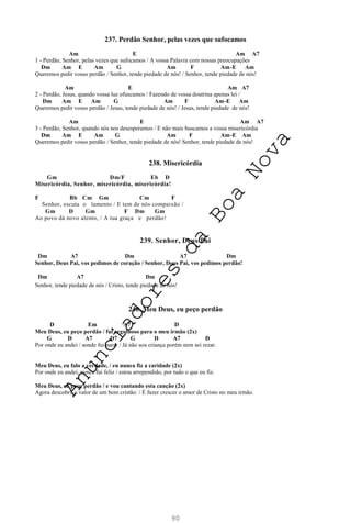 90
237. Perdão Senhor, pelas vezes que sufocamos
Am E Am A7
1 - Perdão, Senhor, pelas vezes que sufocamos / A vossa Palavra com nossas preocupações
Dm Am E Am G Am F Am-E Am
Queremos pedir vosso perdão / Senhor, tende piedade de nós! / Senhor, tende piedade de nós!
Am E Am A7
2 - Perdão, Jesus, quando vossa luz ofuscamos / Fazendo de vossa doutrina apenas lei /
Dm Am E Am G Am F Am-E Am
Queremos pedir vosso perdão / Jesus, tende piedade de nós! / Jesus, tende piedade de nós!
Am E Am A7
3 - Perdão, Senhor, quando nós nos desesperamos / E não mais buscamos a vossa misericórdia
Dm Am E Am G Am F Am-E Am
Queremos pedir vosso perdão / Senhor, tende piedade de nós! Senhor, tende piedade de nós!
238. Misericórdia
Gm Dm/F Eb D
Misericórdia, Senhor, misericórdia, misericórdia!
F Bb Cm Gm Cm F
Senhor, escuta o lamento / E tem de nós compaixão /
Gm D Gm F Dm Gm
Ao povo dá novo alento, / A tua graça e perdão!
239. Senhor, Deus Pai
Dm A7 Dm A7 Dm
Senhor, Deus Pai, vos pedimos de coração / Senhor, Deus Pai, vos pedimos perdão!
Dm A7 Dm
Senhor, tende piedade de nós / Cristo, tende piedade de nós!
240. Meu Deus, eu peço perdão
D Em A7 D
Meu Deus, eu peço perdão / fui orgulhoso para o meu irmão (2x)
G D A7 D7 G D A7 D
Por onde eu andei / aonde fui parar / Já não sou criança porém nem sei rezar.
Meu Deus, eu falo a verdade, / eu nunca fiz a caridade (2x)
Por onde eu andei, nunca fui feliz / estou arrependido, por tudo o que eu fiz.
Meu Deus, eu peço perdão / e vou cantando esta canção (2x)
Agora descobri, o valor de um bom cristão: / É fazer crescer o amor de Cristo no meu irmão.
A
n
u
n
c
i
a
d
o
r
e
s
d
a
B
o
a
N
o
v
a
 
