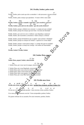 91
241. Perdão, Senhor, pelos casais
Dm A7
Perdão, Senhor, pelos casais que não se entendem / e não procuram a mesma estrada!
Dm A7
Perdão, Senhor, pelas crianças que aprendem: / O amor é fútil e mais nada!
D F#m G Gm A7
Perdão, Senhor, porque o mundo é superfície / para encobrir e parecer!
D F#m G Gm A7
Perdão, Senhor, pelo universo tão adulto / que não aceita obedecer!
Perdão, Senhor, porque o dinheiro nos consome / e compra até uma verdade!
Perdão, Senhor, porque há crianças que tem fome / de restos de felicidade!
Perdão, Senhor, por conviver com a violência / que despedaça a natureza!
Perdão, Senhor, não incomoda a consciência / matar crianças e a beleza!
Perdão, Senhor, porque há bandeiras que se agitam / para aclamar a falsidade!
Perdão, Senhor, porque as crianças nos imitam / e querem ter a nossa idade!
Perdão, Senhor, porque o amor parece antigo / e o tempo não quer ter saudade!
Perdão, Senhor, porque a criança traz consigo / mil sonhos de fraternidade!
D D
Perdão, Senhor! Perdão, Senhor
242. Senhor Deus, pequei
Dm A7 Dm
Senhor Deus, pequei, Senhor, misericórdia
Dm A7 Dm
1. Senhor Deus, por vosso suor de sangue, misericórdia!
2. Senhor Deus, por vossa flagelação, misericórdia!
3. Senhor Deus, pela vossa coroa de espinhos, misericórdia!
4. Senhor Deus, pelos vossos tristes passos, misericórdia!
5. Senhor Deus, pela vossa agonia e morte, misericórdia!
6. Senhor Deus, por vossa Mãe Santíssima, misericórdia!
243. Perdão meu Jesus
D A D D7 G A A7 D A7 D
Perdão meu Jesus, perdão Deus de amor / perdão Deus clemente, perdoai, Senhor (2x)
D A7 D G D A7 D G A7 D A7
Eis-me aos vossos pés, grande pecador / meus enormes crimes, perdoai, Senhor.
Já os meus pecados lamento com dor / Estou arrependido, perdoai, Senhor.
De quanto sofrestes fui eu causador; Por estes tormentos, perdoai, Senhor.
A
n
u
n
c
i
a
d
o
r
e
s
d
a
B
o
a
N
o
v
a
 