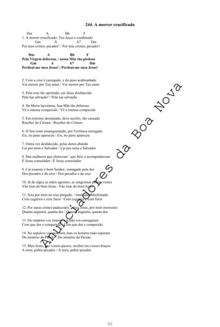 92
244. A morrer crucificado
Dm A Bb F
1. A morrer crucificado, Teu Jesus é condenado
Gm A A7 Dm
Por teus crimes, pecador! / Por teus crimes, pecador!
Dm A Bb F
Pela Virgem dolorosa, / nossa Mãe tão piedosa
Gm A A7 Dm
Perdoai-me meu Jesus! / Perdoai-me meu Jesus!
2. Com a cruz é carregado, e do peso acabrunhado
Vai morrer por Teu amor / Vai morrer por Teu amor
3. Pela cruz tão oprimido, cai Jesus desfalecido
Pela tua salvação! / Pela tua salvação
4. De Maria lacrimosa, Sua Mãe tão dolorosa
Vê a imensa compaixão / Vê a imensa compaixão
5. Em extremo desmaiado, deve auxílio, tão cansado
Receber do Cirineu / Receber do Cirineu
6. O Seu rosto ensanguentado, por Verônica enxugado
Eis, no pano apareceu / Eis, no pano apareceu
7. Outra vez desfalecido, pelas dores abatido
Cai por terra o Salvador / Cai por terra o Salvador
8. Das mulheres que choravam / que fiéis o acompanhavam
É Jesus consolador / É Jesus consolador
9. Cai exausto o bom Senhor, esmagado pela dor
Dos pecados e da cruz / Dos pecados e da cruz
10. Já do algoz as mãos agrestes, as sangrentas pobres vestes
Vão tirar do bom Jesus / Vão tirar do bom Jesus
11. Sois por mim na cruz pregado, / insultado, blasfemado
Com cegueira e com furor / Com cegueira e com furor
12. Por meus crimes padecestes, / meu Jesus, por mim morrestes
Quanta angústia, quanta dor / Quanta angústia, quanta dor
13. Do madeiro vos tiraram e à mãe vos entregaram
Com que dor e compaixão / Com que dor e compaixão
14. No sepulcro vos puseram, mas os homens tudo esperam
Do mistério da Paixão / Do mistério da Paixão
15. Meu Jesus, por vossos passos, recebei em vossos braços
A mim, pobre pecador / A mim, pobre pecador
A
n
u
n
c
i
a
d
o
r
e
s
d
a
B
o
a
N
o
v
a
 