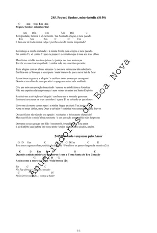 93
245. Pequei, Senhor, misericórdia (Sl 50)
C Am Dm Em Am
Pequei, Senhor, misericórdia!
Am Dm Em Am Dm C
Tem piedade, Senhor e sê clemente / tua bondade apague o meu pecado
Em Am Em C D Em
E lava-me de toda minha culpa / purifica-me de minha iniquidade!
Reconheço a minha maldade: / à minha frente está sempre o meu pecado
Foi contra Ti, só contra Ti que eu pequei / e cometi o que é mau aos teus olhos
Manifestas retidão nos teus juízos / e justiça nas tuas sentenças
Tu vês: eu nasci na iniquidade: / minha mãe me concebeu pecador
Tu te alegras com as almas sinceras / e no meu íntimo me dás sabedoria
Purifica-me co’hissope e serei puro / mais branco do que a neve hei de ficar
Anuncia-me o gozo e a alegria / e exultem esses ossos que esmagaste
Desvia o teu olhar do meu pecado / e apaga em mim toda maldade
Cria em mim um coração imaculado / renova na minh’alma a fortaleza
Não me expulses da tua presença / nem retires de mim teu Santo Espírito
Restitui-me a salvação co’alegria / confirma-me a vontade generosa
Ensinarei aos maus os teus caminhos / e para Ti se voltarão os pecadores
Livra-me da morte como pena / e minha língua exaltará Tua justiça
Abre os meus lábios, meu Deus e salvador / e minha boca anunciará o teu louvor
Os sacrifícios não são do teu agrado / rejeitarias o holocausto oferecido?
Meu sacrifício e minh’alma penitente / e um coração arrependido não desprezas
Derrama as tuas graças em Sião / reconstrói Jerusalém por Teu amor
E ao Espírito que habita em nosso peito / pelos séculos dos séculos, amém.
246. Que tudo vençamos pelo Amor
G D Em C D D7 G D Em C D
Teu amor cegou o olhar perdido da maldade / Paralisou os passos largos da mentira (2x)
G D Em D G D C
Quando a minha miséria se encontrou / com a Terra Santa do Teu Coração
G D C D G
Assim como a morte e a cruz / vida brotou (2x)
Em G Em G
No Teu abraço / o peito cansado
C G D7
Pelos erros rasgado, / voltou a bater
A
n
u
n
c
i
a
d
o
r
e
s
d
a
B
o
a
N
o
v
a
 