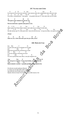 94
247. Na cruz com Cristo
G C D G Em C Am D
Se aos pés da Tua cruz já me encontro / mas mesmo assim não compreendo tanto amor por mim
G C D G Em Am D G Em C Am D
Se já falta o entendimento, / resta agora um grande amor por Ti / pois tudo mais me foi tirado
G C D G
Não quero estar somente aos pés da cruz
C D G
Pois me mostraste o quanto mais posso ir (2x)
G C D G Em C Am D
Quero agora Teu Nome Santo clamar / pois nada sou se comigo Tu não estás
G C D G Em Am D G Am D
Sei não mereço que Te voltes para mim / mas aí do alto da cruz, / sei que me olhas e me queres junto a Ti
(Final)
C G D G D G
Subo na cruz e sinto todo amor que tens por mim, Jesus!
248. Morte de Cruz
Em Bm C D
Foi por amor que Ele se entregou no teu lugar
Em Bm C D
Pagou por teus pecados somente por te amar
Em Bm C D
Coroa de espinhos colocaram em Jesus
Em Bm C D
Os cravos perfuraram suas mãos e seus pés naquela cruz
Gm Cm F Bb Am D
Ele veio pra te resgatar / Curar tuas feridas, amenizar tua dor
Gm Cm C# D
Basta somente o aceitar / e grandes prodígios Ele realizará (2x)
Os chicotes na pele puderam dilacerar
E a lança em seu lado pôde então concretizar
Sua morte de cruz foi por amor, ó meu Jesus
Quanta vida nos trouxe! Em meio às trevas então nasceu a luz
A
n
u
n
c
i
a
d
o
r
e
s
d
a
B
o
a
N
o
v
a
 