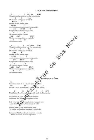 95
249. Canto a Misericórdia
G C G/B Am D7/4/9
Mergulho minhas misérias em Tua misericórdia.
G C Am
Me encontro contigo, eu, miserável,
D7/4/9 G
perdido em Teu imenso amor,
G7/4/9 C
sou bem menor do que consigo compreender.
Am D7/4/9 G
Compreendo: és bem maior que tudo.
G C
Me encontro, assim, Contigo.
G/B Am7 D7/4/9
Minhas misérias perdidas no esplendor
C G E7
de Tua misericórdia.
A D A/C# Bm E7/4/9
Mergulho minhas misérias em Tua misericórdia.
A D Bm
Me encontro contigo, eu, miserável,
E7/4/9 A
perdido em Teu imenso amor,
A7/4/9 D
sou bem menor do que consigo compreender.
Bm E7/4/9 A
Compreendo: és bem maior que tudo.
A D
Me encontro, assim, Contigo.
A/C# Bm7 E7/4/9
Minhas misérias perdidas no esplendor
D A
de Tua misericórdia.
250. Povo meu, que te fiz eu
Cm G7
Povo meu, que te fiz eu / diz, em que te contristei?
Cm Bb Fm G7
Por que à morte me entregaste? Em que foi que te faltei?
C G F C F C G7 C
Deus Santo, Deus Forte, Deus Imortal, tende piedade de nós.
Eu te fiz sair do Egito, com maná te alimentei
Preparei-te bela terra, tu a cruz para o teu Rei
Bela vinha eu te plantara, tu plantaste a lança em mim
Águas doces eu te dava, foste amargo até o fim
Flagelei por ti o Egito, primogênitos matei
Tu, porém, me flagelaste, entregaste o próprio Rei
Eu te abri o Mar Vermelho, tu me abriste o coração
A Pilatos me levaste, eu levei-te pela mão
A
n
u
n
c
i
a
d
o
r
e
s
d
a
B
o
a
N
o
v
a
 