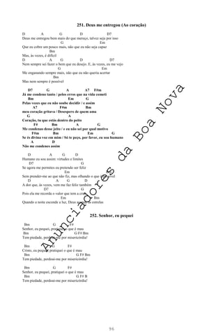 96
251. Deus me entregou (Ao coração)
D A G D D7
Deus me entregou bem mais do que mereço, talvez seja por isso
G Em
Que eu cobre um pouco mais, não que eu não seja capaz
Bm
Mas, às vezes, é difícil
D A G D D7
Nem sempre sei fazer o bem que eu desejo. E, às vezes, eu me vejo
G Em
Me enganando sempre mais, não que eu não queria acertar
Bm
Mas nem sempre é possível
D7 G A A7 F#m
Já me condeno tanto / pelos erros que na vida cometi
Bm Em G
Pelas vezes que eu não soube decidir / e assim
A7 F#m Bm
meu coração gritava / Desespero de quem ama
G A
Coração, tu que estás dentro do peito
F# Bm A G
Me condenas desse jeito / e eu não sei por qual motivo
F#m Bm Em G
Se és divina voz em mim / Só te peço, por favor, eu sou humano
A D
Não me condenes assim
D A G D
Humano eu sou assim: virtudes e limites
D7 G
Se agora me permites eu pretendo ser feliz
Em Bm
Sem prender-me ao que não fiz, mas olhando o que é possível
D A G D
A dor que, às vezes, vem me faz feliz também
D7 G
Pois ela me recorda o valor que tem a cruz
Em Bm
Quando a noite esconde a luz, Deus acende as estrelas
252. Senhor, eu pequei
Bm G F#
Senhor, eu pequei, pratiquei o que é mau
Bm G F# Bm
Tem piedade, perdoai-me por misericórdia!
Bm G F#
Cristo, eu pequei, pratiquei o que é mau
Bm G F# Bm
Tem piedade, perdoai-me por misericórdia!
Bm G F#
Senhor, eu pequei, pratiquei o que é mau
Bm G F# B
Tem piedade, perdoai-me por misericórdia!
A
n
u
n
c
i
a
d
o
r
e
s
d
a
B
o
a
N
o
v
a
 