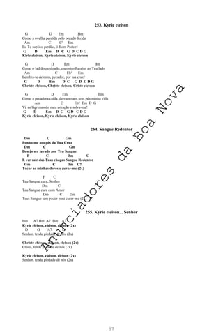97
253. Kyrie eleison
G D Em Bm
Como a ovelha perdida pelo pecado ferida
Am C C° Em
Eu Te suplico perdão, ó Bom Pastor!
G D Em D C G D C D G
Kirie eleison, Kyrie eleison, Kyrie eleison
G D Em Bm
Como o ladrão perdoado, encontro Paraíso ao Teu lado
Am C Eb° Em
Lembra-te de mim, pecador, por tua cruz!
G D Em D C G D C D G
Christe eleison, Christe eleison, Criste eleison
G D Em Bm
Como a pecadora caída, derramo aos teus pés minha vida
Am C Eb° Em D G
Vê as lágrimas do meu coração e salva-me!
G D Em D C G D C D G
Kyrie eleison, Kyrie eleison, Kyrie eleison
254. Sangue Redentor
Dm C Gm
Ponho-me aos pés da Tua Cruz
Dm C Gm
Desejo ser lavado por Teu Sangue
F C Dm C
E ver sair das Tuas chagas Sangue Redentor
Gm C Dm C7
Tocar as minhas dores e curar-me (2x)
F C
Teu Sangue cura, Senhor
Dm C
Teu Sangue cura com Amor
Dm C Dm
Teus Sangue tem poder para curar-me (2x)
255. Kyrie eleison... Senhor
Bm A7 Bm A7 Bm A7
Kyrie eleison, eleison, eleison (2x)
D G A7 D
Senhor, tende piedade de nós (2x)
Christe eleison, eleison, eleison (2x)
Cristo, tende piedade de nós (2x)
Kyrie eleison, eleison, eleison (2x)
Senhor, tende piedade de nós (2x)
A
n
u
n
c
i
a
d
o
r
e
s
d
a
B
o
a
N
o
v
a
 