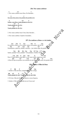 98
256. Nós vamos celebrar
C Am C
1. Nós vamos celebrar nosso Deus, Pai libertador...
G C
Seu amor (Seu amor), Seu perdão (Seu perdão) (2x)
C G7 C
Senhor, meu Deus, tende piedade de nós (2x)
G7 C
Tende piedade de nós (2x)
G7 C
Tende piedade de nós (2x)
2. Nós vamos celebrar Jesus Cristo, Deus Salvador...
3. Nós vamos celebrar o Espírito Consolador...
257. Eu confesso a Deus e a vós irmãos
Cm Fm G Cm Fm G Cm
Eu confesso a Deus e a vós, irmãos,/ tantas vezes pequei, não fui fiel
Fm G7 Cm G# G7 Cm
Pensamentos e palavras, atitudes, omissões.../ por minha culpa, tão grande culpa.
Fm Bb Eb Cm Fm G7 Cm ( C7 )
Senhor, piedade! Cristo, piedade! / Tem piedade, ó Senhor! (bis)
Cm Fm G Cm Fm G Cm
Peço à Virgem Maria, nossa Mãe/ e a vós, meus irmãos, rogueis por mim
Fm G7 Cm G# G Cm
A Deus Pai que nos perdoa e nos sustenta em sua mão,/ por seu amor, tão grande amor!
258. Senhor e Filho de Deus
F Bb F D Gm
1. Senhor e Filho de Deus, companheiro, irmão e amigo,
Bb Bº F C7 F
Tende piedade de nós!/ Tende piedade de nós! (bis)
2. Ó Cristo, Filho do Homem, conheceis a nossa fraqueza,
3. Senhor e Filho do Pai, acolhei-nos na Vossa casa!
A
n
u
n
c
i
a
d
o
r
e
s
d
a
B
o
a
N
o
v
a
 