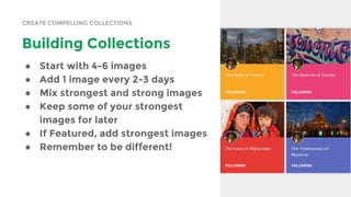 CREATE COMPELLING COLLECTIONS
Building Collections
● Start with 4-6 images
● Add 1 image every 2-3 days
● Mix strongest and strong images
● Keep some of your strongest
images for later
● If Featured, add strongest images
● Remember to be different!
 