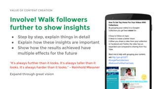 VALUE OF CONTENT CREATION
Involve! Walk followers
further to show insights
● Step by step, explain things in detail
● Explain how these insights are important
● Show how the results achieved have
multiple effects for the future
“It’s always further than it looks. It’s always taller than it
looks. It’s always harder than it looks.” - Reinhold Messner
Expand through great vision
 