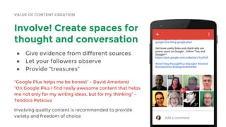 VALUE OF CONTENT CREATION
Involve! Create spaces for
thought and conversation
● Give evidence from different sources
● Let your followers observe
● Provide “treasures”
“Google Plus helps me be honest” - David Amerland
“On Google Plus I find really awesome content that helps
me not only for my writing ideas, but for my thinking” -
Teodora Petkova
Involving quality content is recommended to provide
variety and freedom of choice
 
