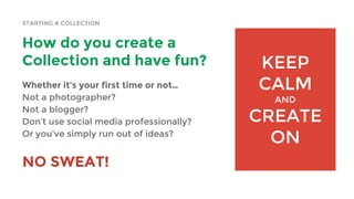 STARTING A COLLECTION
How do you create a
Collection and have fun?
Whether it’s your first time or not…
Not a photographer?
Not a blogger?
Don’t use social media professionally?
Or you’ve simply run out of ideas?
NO SWEAT!
KEEP
CALM
AND
CREATE
ON
 
