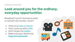 STARTING A COLLECTION
Look around you for the ordinary,
everyday opportunities
Breakfast? Lunch? Journey to work
or school? Like movies, music?
● Think of an idea or theme
● Then come up with a title
● Don’t forget the tagline
● Make sure your theme has
long term potential!
 