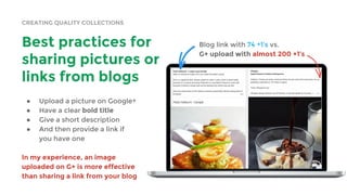 CREATING QUALITY COLLECTIONS
Best practices for
sharing pictures or
links from blogs
● Upload a picture on Google+
● Have a clear bold title
● Give a short description
● And then provide a link if
you have one
In my experience, an image
uploaded on G+ is more effective
than sharing a link from your blog
Blog link with 74 +1’s vs.
G+ upload with almost 200 +1’s
 