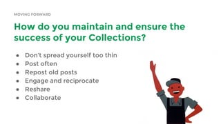 MOVING FORWARD
How do you maintain and ensure the
success of your Collections?
● Don’t spread yourself too thin
● Post often
● Repost old posts
● Engage and reciprocate
● Reshare
● Collaborate
 