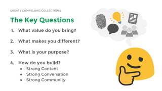 CREATE COMPELLING COLLECTIONS
The Key Questions
1. What value do you bring?
2. What makes you different?
3. What is your purpose?
4. How do you build?
● Strong Content
● Strong Conversation
● Strong Community
 