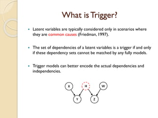 What isTrigger?
? Latent variables are typically considered only in scenarios where
they are common causes (Friedman, 1997).
? The set of dependencies of a latent variables is a trigger if and only
if these dependency sets cannot be matched by any fully models.
? Trigger models can better encode the actual dependencies and
independencies.
 