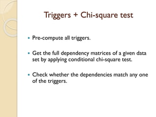 Triggers + Chi-square test
? Pre-compute all triggers.
? Get the full dependency matrices of a given data
set by applying conditional chi-square test.
? Check whether the dependencies match any one
of the triggers.
 