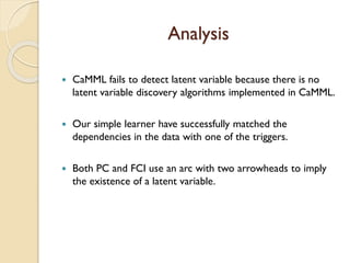 Analysis
? CaMML fails to detect latent variable because there is no
latent variable discovery algorithms implemented in CaMML.
? Our simple learner have successfully matched the
dependencies in the data with one of the triggers.
? Both PC and FCI use an arc with two arrowheads to imply
the existence of a latent variable.
 