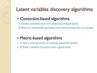 Latent variables discovery algorithms
? Constraint-based algorithms
1) Involve statistical tests for conditional independence.
2) Return a statistically equivalent class that contains the true model.
? Metric-based algorithms
? 1) Use a scoring metric to evaluate potential models
? 2) Find a network structure with a good score
 