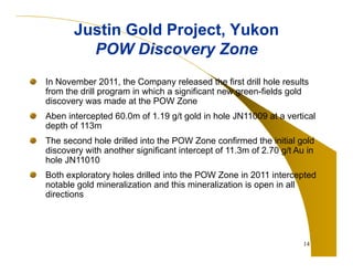 Justin Gold Project, Yukon
POW Discovery Zone
In November 2011, the Company released the first drill hole results
from the drill program in which a significant new green-fields gold
discovery was made at the POW Zone
Aben intercepted 60.0m of 1.19 g/t gold in hole JN11009 at a vertical
depth of 113m
The second hole drilled into the POW Zone confirmed the initial gold
discovery with another significant intercept of 11.3m of 2.70 g/t Au in
hole JN11010
Both exploratory holes drilled into the POW Zone in 2011 intercepted
notable gold mineralization and this mineralization is open in all
directions

14

 