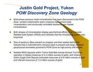 Justin Gold Project, Yukon
POW Discovery Zone Geology
Multi-phase precious metal mineralization has been discovered in the POW
Zone: contact metamorphic skarn (massive replacement style
mineralization) and structurally controlled stockwork vein hosted
mineralization
Both phases of mineralization display geochemical affinity to an Intrusion
Related Gold System (IRGS) and indicates that the mineralizing system was
long-lived
Size of porphyry dikes present on property and their spatial distribution
indicate that a multi-kilometric intrusive stock is present with large untested
geophysical anomalies proximal to POW Zone as high-priority drill targets
Notable IRGS deposits within Tintina Gold Belt include Kinross' Fort Knox
operation in Alaska (reserves of 4.3 million ounces of gold), and Victoria
Gold’s Eagle Gold Deposit (indicated resources of 4.8 million ounces of gold
and inferred resources of 1.5 million ounces of gold)
17

 