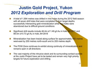 Justin Gold Project, Yukon
2012 Exploration and Drill Program
A total of 1,994 metres was drilled in nine holes during the 2012 field season
with all seven drill holes that were completed to their target depths
successfully intersecting gold mineralization while two holes were
abandoned due to difficult ground conditions
Significant drill results include 46.4m of 1.49 g/t Au in hole JN12011 and
88.5m of 0.73 g/t Au in hole JN12018
Mineralization has been traced along surface for approximately 450 metres
west-east by 200 metres north-south and to 205 metres depth
The POW Zone continues to exhibit strong continuity of mineralization and
remains open in all directions
The vast majority of the intrusive stock and its surrounding contact aureole
at the Justin Project have yet to be tested and remain very high priority
targets for future exploration and drilling
21

 
