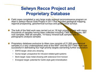 Selwyn Recce Project and
Proprietary Database
Field crews completed a very large scale regional reconnaissance program on
Aben’s Selwyn Recce Gold Project in 2011 that included geological mapping,
regional prospecting, geochemical surveys and geophysical surveys
The bulk of the field work was carried out on 18 high priority targets with many
thousands of samples having been collected including 7368 soil samples, 681
rock samples, 668 silt samples, 14 heavy mineral bulk samples and 51
petrographic analysis samples
Proprietary database exclusive to Aben now consists of 21,000 geochemical
samples in a very underexplored area of the NWT and the 2011 field work was
successful in delineating four high-priority targets warranting further exploration
•

ENYO target: silver-zinc showing

•

Suriso target: prospective for intrusion-related gold systems

•

Bonk target: base metal showing with extensive 6 km horizon

•

Energizer target: potential for Carlin-style gold mineralization
26

 