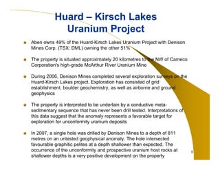 Huard – Kirsch Lakes
Uranium Project
Aben owns 49% of the Huard-Kirsch Lakes Uranium Project with Denison
Mines Corp. (TSX: DML) owning the other 51%
The property is situated approximately 20 kilometres to the NW of Cameco
Corporation's high-grade McArthur River Uranium Mine
During 2006, Denison Mines completed several exploration surveys on the
Huard-Kirsch Lakes project. Exploration has consisted of grid
establishment, boulder geochemistry, as well as airborne and ground
geophysics
The property is interpreted to be underlain by a conductive metasedimentary sequence that has never been drill tested. Interpretations of
this data suggest that the anomaly represents a favorable target for
exploration for unconformity uranium deposits
In 2007, a single hole was drilled by Denison Mines to a depth of 811
metres on an untested geophysical anomaly. The hole intersected
favourable graphitic pelites at a depth shallower than expected. The
occurrence of the unconformity and prospective uranium host rocks at
shallower depths is a very positive development on the property

8

 