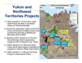 Yukon and
Northwest
Territories Projects
1.) 100% interest in 18,314 acre Justin
Gold Project located in southeast
Yukon on Tintina Gold Belt
2.) Exclusive exploration rights to 574,225
acres (comprised of staked claims and
prospecting permits) in Mackenzie
Mountain area of NWT
3.) Earning 100% interest in 2,718 acre
Rusty Springs silver-copper-lead
property north of Dawson City, Yukon
4.) 100% interest in 31,382 acre Rude
Creek South gold-copper-molybdenum
property in Yukon's White Gold District
5.) 100% interest in 1,100 acre Hit Gold
Project in east-central Yukon
9

 