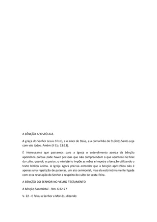 A BÊNÇÃO APOSTÓLICA
A graça do Senhor Jesus Cristo, e o amor de Deus, e a comunhão do Espírito Santo seja
com vós todos. Amém (II Co. 13:13).
É interessante que passemos para a Igreja o entendimento acerca da bênção
apostólica porque pode haver pessoas que não compreendam o que acontece no final
do culto, quando o pastor, o ministério impõe as mãos e impetra a benção utilizando o
texto bíblico acima. A Igreja agora precisa entender que a benção apostólica não é
apenas uma repetição de palavras, um ato cerimonial, mas ela está intimamente ligada
com esta revelação do Senhor a respeito do culto de sexta-feira.
A BENÇÃO DO SENHOR NO VELHO TESTAMENTO
A bênção Sacerdotal - Nm. 6:22-27
V. 22 - E falou o Senhor a Moisés, dizendo:
 