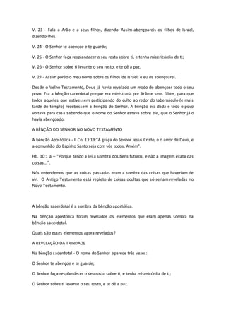 V. 23 - Fala a Arão e a seus filhos, dizendo: Assim abençoareis os filhos de Israel,
dizendo-lhes:
V. 24 - O Senhor te abençoe e te guarde;
V. 25 - O Senhor faça resplandecer o seu rosto sobre ti, e tenha misericórdia de ti;
V. 26 - O Senhor sobre ti levante o seu rosto, e te dê a paz.
V. 27 - Assim porão o meu nome sobre os filhos de Israel, e eu os abençoarei.
Desde o Velho Testamento, Deus já havia revelado um modo de abençoar todo o seu
povo. Era a bênção sacerdotal porque era ministrada por Arão e seus filhos, para que
todos aqueles que estivessem participando do culto ao redor do tabernáculo (e mais
tarde do templo) recebessem a bênção do Senhor. A bênção era dada e todo o povo
voltava para casa sabendo que o nome do Senhor estava sobre ele, que o Senhor já o
havia abençoado.
A BÊNÇÃO DO SENHOR NO NOVO TESTAMENTO
A bênção Apostólica - II Co. 13:13:“A graça do Senhor Jesus Cristo, e o amor de Deus, e
a comunhão do Espírito Santo seja com vós todos. Amém”.
Hb. 10:1 a – “Porque tendo a lei a sombra dos bens futuros, e não a imagem exata das
coisas...”.
Nós entendemos que as coisas passadas eram a sombra das coisas que haveriam de
vir. O Antigo Testamento está repleto de coisas ocultas que só seriam reveladas no
Novo Testamento.
A bênção sacerdotal é a sombra da bênção apostólica.
Na bênção apostólica foram revelados os elementos que eram apenas sombra na
bênção sacerdotal.
Quais são esses elementos agora revelados?
A REVELAÇÃO DA TRINDADE
Na bênção sacerdotal - O nome do Senhor aparece três vezes:
O Senhor te abençoe e te guarde;
O Senhor faça resplandecer o seu rosto sobre ti, e tenha misericórdia de ti;
O Senhor sobre ti levante o seu rosto, e te dê a paz.
 
