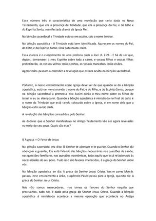 Esse número três é característica de uma revelação que seria dada no Novo
Testamento, que era a presença da Trindade, que era a presença do Pai, e do Filho e
do Espírito Santo, manifestada diante da Igreja Fiel.
Na bênção sacerdotal a Trindade estava em oculto, sob o nome Senhor.
Na bênção apostólica - A Trindade está bem identificada. Aparecem os nomes do Pai,
do Filho e do Espírito Santo. Está tudo muito claro.
Essa clareza é o cumprimento de uma profecia dada a Joel. Jl. 2:28 - E há de ser que,
depois, derramarei o meu Espírito sobre toda a carne, e vossos filhos e vossas filhas
profetizarão, os vossos velhos terão sonhos, os vossos mancebos terão visões.
Agora todos passam a entender a revelação que estava oculta na bênção sacerdotal.
Portanto, o nosso entendimento como Igreja deve ser de que quando se dá a bênção
apostólica, está-se mencionando o nome do Pai, e do Filho, e do Espírito Santo, porque
na bênção sacerdotal a promessa era: Assim porão o meu nome sobre os filhos de
Israel e eu os abençoarei. Quando a bênção apostólica é ministrada no final do culto é
o nome da Trindade que está sendo colocado sobre a Igreja, é em nome dela que a
bênção está sendo dada.
A revelação das bênçãos concedidas pelo Senhor.
As dádivas que o Senhor manifestava no Antigo Testamento vão ser agora reveladas
no meio do seu povo. Quais são elas?
I) A graça = O Favor de Jesus
Na bênção sacerdotal era dito: O Senhor te abençoe e te guarde. Quando o Senhor diz
abençoar e guardar, Ele está falando das bênçãos necessárias nas questões de saúde,
nas questões familiares, nas questões econômicas, tudo aquilo que está relacionado às
necessidades do seu povo. Tudo isso são favores imerecidos, é a graça do Senhor sobre
nós.
Na bênção apostólica se diz: A graça do Senhor Jesus Cristo. Assim como Moisés
passou este ensinamento a Arão, o apóstolo Paulo passa para a Igreja, quando diz: A
graça do Senhor Jesus Cristo.
Nós não somos merecedores, mas temos os favores do Senhor naquilo que
precisamos, tudo nos é dado pela graça do Senhor Jesus Cristo. Quando a bênção
apostólica é ministrada acontece a mesma operação que acontecia no Antigo
 