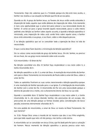 Testamento. Hoje nós sabemos que é a Trindade porque ela não está mais oculta, o
Senhor nos revelou a sua atuação na bênção que Ele dá ao seu povo.
Quando se diz: A graça do Senhor Jesus, os favores de Jesus estão sendo colocados à
disposição de todos aqueles que estão debaixo da imposição de mãos. Este momento
é mais uma oportunidade que o servo tem para colocar a sua necessidade diante do
Senhor. O servo vai para a igreja levando aquela necessidade, passa o culto inteiro
pedindo uma bênção ao Senhor sobre aquele assunto, e quando a bênção apostólica é
ministrada, uma imposição de mãos está sendo feita sobre aquele servo, o Senhor
Jesus está colocando a sua graça, o seu favor, sobre a vida daquela pessoa.
É na bênção apostólica que vai se consolidar toda a operação de Deus na vida do
necessitado.
O que o servo deve fazer durante a ministração da bênção apostólica?
Ele se coloca como necessitado da graça do Senhor Jesus. Ele diz: Senhor, eu preciso
do seu favor, da sua graça neste momento sobre este assunto.
II) A misericórdia = O Amor do Pai
Na bênção sacerdotal era dito: O Senhor faça resplandecer o seu rosto sobre ti, e
tenha misericórdia de ti.
Na bênção apostólica se diz: E o amor de Deus. A revelação da misericórdia do Senhor
vem para o Novo Testamento no ensinamento de Paulo sobre o amor de Deus, sobre o
amor do Pai.
Todos os apóstolos finalizam as suas cartas mencionando a bênção apostólica porque
é uma revelação do Senhor passada para a sua Igreja. É a interligação da misericórdia
do Senhor com o amor do Pai. A misericórdia do Pai era uma necessidade porque o
destino do pecador era a morte, era o afastamento eterno de Deus na sua vida.
Quando o sacerdote dizia: O Senhor faça resplandecer o seu rosto sobre ti, e tenha
misericórdia de ti, ele estava dizendo: Senhor, nós precisamos de um escape, nós
precisamos de uma bênção porque se formos levados pelas considerações do nosso
pecado, estaremos eternamente afastados de Ti.
Por este pedido de misericórdia, o amor de Deus se revela no Novo Testamento. De
que maneira?
Jo. 3:16- Porque Deus amou o mundo de tal maneira que deu o seu Filho unigênito,
para que todo aquele que nele crê não pereça, mas tenha a vida eterna.
A misericórdia vai se consolidar em Jesus Cristo, que foi dado pelo Pai para a salvação
do homem. Nesse momento da bênção apostólica a pessoa precisa estar mais
 