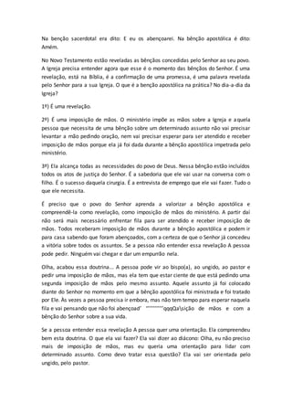 Na benção sacerdotal era dito: E eu os abençoarei. Na bênção apostólica é dito:
Amém.
No Novo Testamento estão reveladas as bênçãos concedidas pelo Senhor ao seu povo.
A Igreja precisa entender agora que esse é o momento das bênçãos do Senhor. É uma
revelação, está na Bíblia, é a confirmação de uma promessa, é uma palavra revelada
pelo Senhor para a sua Igreja. O que é a benção apostólica na prática? No dia-a-dia da
Igreja?
1º) É uma revelação.
2º) É uma imposição de mãos. O ministério impõe as mãos sobre a Igreja e aquela
pessoa que necessita de uma bênção sobre um determinado assunto não vai precisar
levantar a mão pedindo oração, nem vai precisar esperar para ser atendido e receber
imposição de mãos porque ela já foi dada durante a bênção apostólica impetrada pelo
ministério.
3º) Ela alcança todas as necessidades do povo de Deus. Nessa bênção estão incluídos
todos os atos de justiça do Senhor. É a sabedoria que ele vai usar na conversa com o
filho. É o sucesso daquela cirurgia. É a entrevista de emprego que ele vai fazer. Tudo o
que ele necessita.
É preciso que o povo do Senhor aprenda a valorizar a bênção apostólica e
compreendê-la como revelação, como imposição de mãos do ministério. A partir daí
não será mais necessário enfrentar fila para ser atendido e receber imposição de
mãos. Todos receberam imposição de mãos durante a bênção apostólica e podem ir
para casa sabendo que foram abençoados, com a certeza de que o Senhor já concedeu
a vitória sobre todos os assuntos. Se a pessoa não entender essa revelação A pessoa
pode pedir. Ninguém vai chegar e dar um empurrão nela.
Olha, acabou essa doutrina... A pessoa pode vir ao bispo(a), ao ungido, ao pastor e
pedir uma imposição de mãos, mas ela tem que estar ciente de que está pedindo uma
segunda imposição de mãos pelo mesmo assunto. Aquele assunto já foi colocado
diante do Senhor no momento em que a bênção apostólica foi ministrada e foi tratado
por Ele. Às vezes a pessoa precisa ir embora, mas não tem tempo para esperar naquela
fila e vai pensando que não foi abençoad’ ‘’’’’’’’’’’’qqqQasição de mãos e com a
bênção do Senhor sobre a sua vida.
Se a pessoa entender essa revelação A pessoa quer uma orientação. Ela compreendeu
bem esta doutrina. O que ela vai fazer? Ela vai dizer ao diácono: Olha, eu não preciso
mais de imposição de mãos, mas eu queria uma orientação para lidar com
determinado assunto. Como devo tratar essa questão? Ela vai ser orientada pelo
ungido, pelo pastor.
 