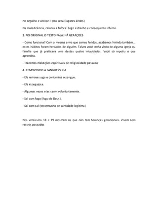 No orgulho e altivez: Terra seca (lugares áridos)
Na maledicência, calunia a fofoca: Fogo estranho e consequente inferno.
3. NO ORIGINAL O TEXTO FALA: HÁ GERAÇOES
- Como funciona? Com a mesma arma que somos feridos, acabamos ferindo também...
estes hábitos foram herdados de alguém. Talvez você tenha vindo de alguma igreja ou
família que já praticava uma destas quatro iniquidades. Você só repetiu o que
aprendeu.
- Trazemos maldições espirituais de religiosidade passada
4. REMOVENDO A SANGUESSUGA
- Ela remove suga e contamina o sangue.
- Ela é pegajosa.
- Algumas vezes elas saem voluntariamente.
- Sai com fogo (fogo de Deus).
- Sai com sal (testemunho de santidade legítima)
Nos versículos 18 e 19 mostram os que não tem heranças geracionais. Vivem sem
rastros passados
 