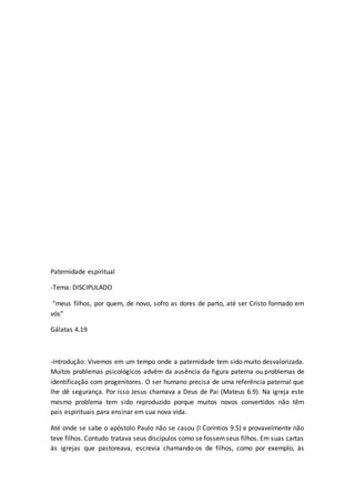Paternidade espiritual
-Tema: DISCIPULADO
“meus filhos, por quem, de novo, sofro as dores de parto, até ser Cristo formado em
vós”
Gálatas 4.19
-Introdução: Vivemos em um tempo onde a paternidade tem sido muito desvalorizada.
Muitos problemas psicológicos advêm da ausência da figura paterna ou problemas de
identificação com progenitores. O ser humano precisa de uma referência paternal que
lhe dê segurança. Por isso Jesus chamava a Deus de Pai (Mateus 6.9). Na igreja este
mesmo problema tem sido reproduzido porque muitos novos convertidos não têm
pais espirituais para ensinar em sua nova vida.
Até onde se sabe o apóstolo Paulo não se casou (I Coríntios 9.5) e provavelmente não
teve filhos. Contudo tratava seus discípulos como se fossemseus filhos. Em suas cartas
às igrejas que pastoreava, escrevia chamando-os de filhos, como por exemplo, às
 