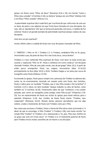 Igrejas em Roma como “filhos de Deus” (Romanos 8.16 e 19), em Corinto “como a
filhos meus amados” (I Coríntios 4.14), na Galácia “porque vós sois filhos” (Gálatas 4.6)
e em Éfeso “filhos amados” (Efésios 5.1).
A paternidade espiritual não é nada fácil, por isso Paulo diz que sofria mais de uma vez
as dores de parto e seu objetivo era que Cristo fosse formado em seus discípulos. Ou
seja, não os abandonaria ‘até’ que se tornassem parecidos com Jesus, o modelo do Pai
celestial. Paulo é um grande exemplo de paternidade espiritual porque cuidava de seus
discípulos.
Você tem um pai espiritual?
Vamos refletir sobre o cuidado de Paulo com seus discípulos chamados de filhos:
1- TIMÓTEO > Filho na Fé: I Timóteo 1.2 “a Timóteo, verdadeiro filho na fé, graça,
misericórdia e paz, da parte de Deus Pai e de Cristo Jesus, nosso Senhor”.
Timóteo é o mais conhecido filho espiritual de Paulo. Com base no texto acima que
usamos e expressão ‘filho na fé’. Paulo o conheceu em Listra sendo já “um discípulo
chamado Timóteo, filho de uma judia crente, mas de pai grego” (Atos 16.1). A partir de
então passa acompanhar Paulo nas viagens missionárias (Atos 17.14,15)
principalmente na Ásia (Atos 19.22 e 20.4). Também chegou a ser preso por causa do
evangelho como Paulo (Hebreus 13.23).
Escrevendo às igrejas, Paulo quase sempre cita a presença de Timóteo na abertura das
cartas ou no encerramento, tornando um coautor junto com Paulo. Aos Coríntios,
Paulo o indica para ser recebido “Timóteo, que é meu filho amado e fiel no Senhor” (I
Coríntios 4.17) e devia ser bem recebido “porque trabalha na obra do Senhor, como
também eu” (I Coríntios 16.10). Testemunha sobre ele que “conheceis o seu caráter
provado, pois serviu ao evangelho, junto comigo, como filho ao pai” (Filipenses 2.19-
22). Era um representante de Paulo nas visitas às igrejas para trazer notícias para o
apóstolo (Filipenses 2.19). Aos cristãos de Roma Paulo chama “Timóteo, meu
cooperador” (Romanos 16.21). Através destas palavras percebemos que era algo
notório a todos o tratamento de Paulo com Timóteo como pai e filho.
Nas cartas que escreveu a Timóteo, Paulo o chama de filho várias vezes ensinando-o “o
dever de que te encarrego, ó filho Timóteo” (I Timóteo 1.18), com muito carinho “ao
amado filho Timóteo” (II Timóteo 1.2) e abençoando-o “tu, pois, filho meu, fortifica-te
na graça que está em Cristo Jesus” (II Timóteo 2.1). O tratamento paternal de Paulo
para Timóteo ensina muitos conselhos de um mestre a seu discípulo.
 
