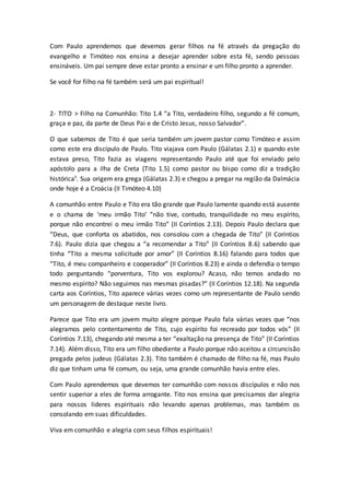 Com Paulo aprendemos que devemos gerar filhos na fé através da pregação do
evangelho e Timóteo nos ensina a desejar aprender sobre esta fé, sendo pessoas
ensináveis. Um pai sempre deve estar pronto a ensinar e um filho pronto a aprender.
Se você for filho na fé também será um pai espiritual!
2- TITO > Filho na Comunhão: Tito 1.4 “a Tito, verdadeiro filho, segundo a fé comum,
graça e paz, da parte de Deus Pai e de Cristo Jesus, nosso Salvador”.
O que sabemos de Tito é que seria também um jovem pastor como Timóteo e assim
como este era discípulo de Paulo. Tito viajava com Paulo (Gálatas 2.1) e quando este
estava preso, Tito fazia as viagens representando Paulo até que foi enviado pelo
apóstolo para a ilha de Creta (Tito 1.5) como pastor ou bispo como diz a tradição
histórica¹. Sua origem era grega (Gálatas 2.3) e chegou a pregar na região da Dalmácia
onde hoje é a Croácia (II Timóteo 4.10)
A comunhão entre Paulo e Tito era tão grande que Paulo lamente quando está ausente
e o chama de ‘meu irmão Tito’ “não tive, contudo, tranquilidade no meu espírito,
porque não encontrei o meu irmão Tito” (II Coríntios 2.13). Depois Paulo declara que
“Deus, que conforta os abatidos, nos consolou com a chegada de Tito” (II Coríntios
7.6). Paulo dizia que chegou a “a recomendar a Tito” (II Coríntios 8.6) sabendo que
tinha “Tito a mesma solicitude por amor” (II Coríntios 8.16) falando para todos que
“Tito, é meu companheiro e cooperador” (II Coríntios 8.23) e ainda o defendia o tempo
todo perguntando “porventura, Tito vos explorou? Acaso, não temos andado no
mesmo espírito? Não seguimos nas mesmas pisadas?” (II Coríntios 12.18). Na segunda
carta aos Coríntios, Tito aparece várias vezes como um representante de Paulo sendo
um personagem de destaque neste livro.
Parece que Tito era um jovem muito alegre porque Paulo fala várias vezes que “nos
alegramos pelo contentamento de Tito, cujo espírito foi recreado por todos vós” (II
Coríntios 7.13), chegando até mesma a ter “exaltação na presença de Tito” (II Coríntios
7.14). Além disso, Tito era um filho obediente a Paulo porque não aceitou a circuncisão
pregada pelos judeus (Gálatas 2.3). Tito também é chamado de filho na fé, mas Paulo
diz que tinham uma fé comum, ou seja, uma grande comunhão havia entre eles.
Com Paulo aprendemos que devemos ter comunhão com nossos discípulos e não nos
sentir superior a eles de forma arrogante. Tito nos ensina que precisamos dar alegria
para nossos líderes espirituais não levando apenas problemas, mas também os
consolando em suas dificuldades.
Viva em comunhão e alegria com seus filhos espirituais!
 