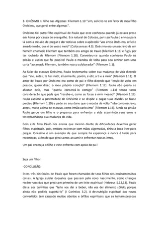 3- ONÉSIMO > Filho nas Algemas: Filemom 1.10 “sim, solicito-te em favor de meu filho
Onésimo, que gerei entre algemas”.
Onésimo foi outro filho espiritual de Paulo que este conheceu quando já estava preso
em Roma por causa do evangelho. Era natural de Colosso, por isso Paulo o enviou para
lá com a missão de pregar e dar notícias sobre o apóstolo “vos envio Onésimo, o fiel e
amado irmão, que é do vosso meio” (Colossenses 4.9). Onésimo era um escravo de um
homem chamado Filemom que também era amigo de Paulo (Filemom 1.16) e fugiu por
ter roubado de Filemom (Filemom 1.18). Converteu-se quando conheceu Paulo na
prisão e assim que foi possível Paulo o mandou de volta para seu senhor com uma
carta “ao amado Filemom, também nosso colaborador” (Filemom 1.1).
Ao falar do escravo Onésimo, Paulo testemunha sobre sua mudança de vida dizendo
que “ele, antes, te foi inútil; atualmente, porém, é útil, a ti e a mim” (Filemom 1.11). O
amor de Paulo por Onésimo era como de pai e filho dizendo que “envio de volta em
pessoa, quero dizer, o meu próprio coração” (Filemom 1.12). Paulo não queria se
afastar dele, mas “queria conservá-lo comigo” (Filemom 1.13) tendo tanta
consideração que pede que “recebe-o, como se fosse a mim mesmo” (Filemom 1.17).
Paulo assume a paternidade de Onésimo e se dispõe a pagar suas dívidas se fosse
preciso (Filemom 1.19) e pede ao seu dono que o receba de volta “não como escravo;
antes, muito acima de escravo, como irmão caríssimo” (Filemom 1.16). Ainda na prisão
Paulo gerou um filho e o preparou para enfrentar a vida assumindo seus erros e
testemunhando sua mudança de vida.
Com este filho Paulo nos ensina que mesmo diante de dificuldades devemos gerar
filhos espirituais, pois embora estivesse com mãos algemadas, tinha a boca livre para
pregar. Onésimo é um exemplo de que sempre há esperança e nunca é tarde para
recomeçar, além de que precisamos assumir e enfrentar nossos erros.
Um pai encoraja o filho e este enfrenta com apoio do pai!
Seja um filho!
-CONCLUSÃO:
Estes três discípulos de Paulo que foram chamados de seus filhos nos ensinam muitas
coisas. A Igreja cuidar daqueles que passam pelo novo nascimento, como crianças
recém-nascidas que precisam primeiro de um leite espiritual (Hebreus 5.12,13). Paulo
disse aos coríntios que “leite vos dei a beber, não vos dei alimento sólido; porque
ainda não podíeis suportá-lo” (I Coríntios 3.2). A desnutrição espiritual dos novos
convertidos tem causado muitos abortos e órfãos espirituais que se tornam pessoas
 