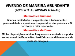 VIVENDO DE MANEIRA ABUNDANTE
(AUMENTE AS MINHAS TERRAS)
Matemática humana
Minhas habilidades + experiências + treinamento +
personalidade e aparência + expectativa das pessoas = O
território a mim reservado!
Matemática de Deus
Minha disposição e minhas fraquezas + a vontade e o poder
sobrenatural de Deus = Meu território expandido e uma vida
cheia de milagres
 