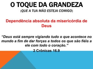 O TOQUE DA GRANDEZA
(QUE A TUA MÃO ESTEJA COMIGO)
Dependência absoluta da misericórdia de
Deus
“Deus está sempre vigiando tudo o que acontece no
mundo a fim de dar forças a todos os que são fiéis a
ele com todo o coração.”
2 Crônicas 16.9
 