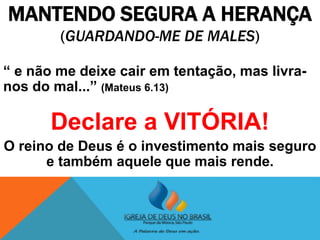 MANTENDO SEGURA A HERANÇA
(GUARDANDO-ME DE MALES)
“ e não me deixe cair em tentação, mas livra-
nos do mal...” (Mateus 6.13)
Declare a VITÓRIA!
O reino de Deus é o investimento mais seguro
e também aquele que mais rende.
 