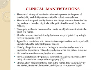 CLINICAL MANIFISTATIONS
 The natural history of hernias is a slow enlargement to the point of
irreducibility and disfigurement, with the risk of strangulation.
 The discomforts produced by hernias are always worse at the end of the
day and are relieved at night when the patient reclines and the hernia
reduces.
 Groin pain without a demonstrable hernia usually does not indicate the
onset of a hernia.
 Most hernias develop insidiously, but some are precipitated by a single
forceful muscular event.
 Typically, a hernial sac with its contents enlarges and transmits a palpable
impulse when the patient strains or coughs.
 Usually, the patient must stand during the examination because it is
impossible to palpate a reduced groin hernia when the patient is supine.
 Hydroceles transilluminate, but hernias do not.
 Hernias undetectable by physical examination can be demonstrated by
using ultrasound or computed tomography (CT).
 Strangulation produces intense pain in the hernia, followed quickly by
tenderness, intestinal obstruction, and signs or symptoms of sepsis.
 