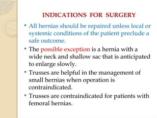 INDICATIONS FOR SURGERY
 All hernias should be repaired unless local or
systemic conditions of the patient preclude a
safe outcome.
 The possible exception is a hernia with a
wide neck and shallow sac that is anticipated
to enlarge slowly.
 Trusses are helpful in the management of
small hernias when operation is
contraindicated.
 Trusses are contraindicated for patients with
femoral hernias.
 