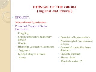 HERNIAS OF THE GROIN
( Inguinal and femoral )
 ETIOLOGY:
Intraperitoneal hypertension
 Presumed Causes of Groin
Herniation :
◦ Coughing .
◦ Chronic obstructive pulmonary
disease.
◦ Obesity .
◦ Straining ( Constipation ,Prostatism).
◦ Pregnancy.
◦ Family history of a hernia
◦ Ascites
◦ Defective collagen synthesis
◦ Previous right lower quadrant
incision
◦ Congenital connective tissue
disorders
◦ Cigarette smoking
◦ Heavy lifting
◦ Physical exertion (?)
 