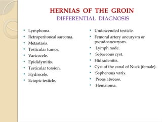 HERNIAS OF THE GROIN
DIFFERENTIAL DIAGNOSIS
 Lymphoma.
 Retroperitoneal sarcoma.
 Metastasis.
 Testicular tumor.
 Varicocele.
 Epididymitis.
 Testicular torsion.
 Hydrocele.
 Ectopic testicle.
 Undescended testicle.
 Femoral artery aneurysm or
pseudoaneurysm.
 Lymph node.
 Sebaceous cyst.
 Hidradenitis.
 Cyst of the canal of Nuck (female).
 Saphenous varix.
 Psoas abscess.
 Hematoma.
 